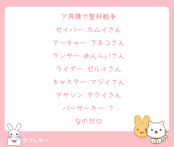 ア界隈で聖杯戦争
セイバー:ホムイさん
アーチャー:下ネコさん
ランサー:めんらいさん
ライダー:ゼルイさん
キャスター:マジイさん
アサシン:タクイさん
バーサーカー:？
なのだ