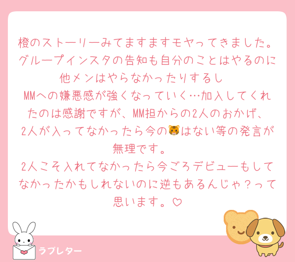 橙のストーリーみてますますモヤってきました。グループインスタの告知も自分のことはやるのに他メンはやらなかったりするし
MMへの嫌悪感が強くなっていく…加入してくれたのは感謝ですが、MM担からの2人のおかげ、2人が入ってなかったら今の🐯はない等の発言が無理です。
2人こそ入れてなかったら今ごろデビューもしてなかったかもしれないのに逆もあるんじゃ？って思います。