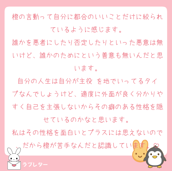 橙の言動って自分に都合のいいことだけに絞られているように感じます。
誰かを悪者にしたり否定したりといった悪意は無いけど、誰かのためにという善意も無いんだと思います。
自分の人生は自分が主役‼️を地でいってるタイプなんでしょうけど、適度に外面が良く分かりやすく自己を主張しないからその癖のある性格を隠せているのかなと思います。
私はその性格を面白いとプラスには思えないので、だから橙が苦手なんだと認識しています。