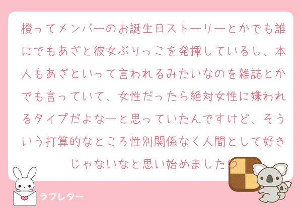 橙ってメンバーのお誕生日ストーリーとかでも誰にでもあざと彼女ぶりっこを発揮しているし、本人もあざといって言われるみたいなのを雑誌とかでも言っていて、女性だったら絶対女性に嫌われるタイプだよなーと思っていたんですけど、そういう打算的なところ性別関係なく人間として好きじゃないなと思い始めました