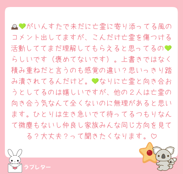 🕰💚がいんすたで未だに亡霊に寄り添ってる風のコメント出してますが、こんだけ亡霊を傷つける活動しててまだ理解してもらえると思ってるの💚らしいです（褒めてないです）。上書きではなく積み重ねだと言うのも感覚の違い？思いっきり踏み潰されてるんだけど。💚なりに亡霊と向き合おうとしてるのは嬉しいですが、他の２人は亡霊の向き合う気なんて全くないのに無理があると思います。ひとりは生き急いでて待ってるつもりなんて微塵もないし仲良し家族みんな同じ方向を見てる？大丈夫？って聞きたくなります。