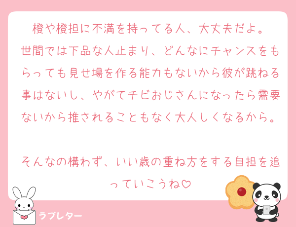 橙や橙担に不満を持ってる人、大丈夫だよ。
世間では下品な人止まり、どんなにチャンスをもらっても見せ場を作る能力もないから彼が跳ねる事はないし、やがてチビおじさんになったら需要ないから推されることもなく大人しくなるから。
そんなの構わず、いい歳の重ね方をする自担を追っていこうね