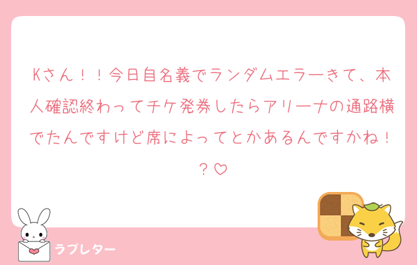 Kさん！！今日自名義でランダムエラーきて、本人確認終わってチケ発券したらアリーナの通路横でたんですけど席によってとかあるんですかね！？