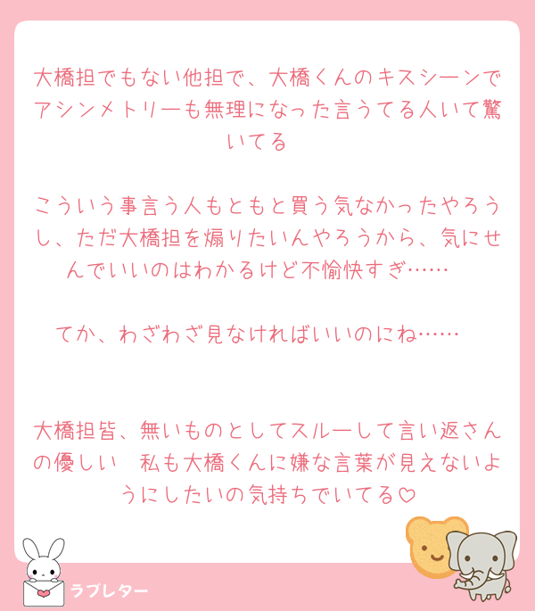 大橋担でもない他担で、大橋くんのキスシーンでアシンメトリーも無理になった言うてる人いて驚いてる

こういう事言う人もともと買う気なかったやろうし、ただ大橋担を煽りたいんやろうから、気にせんでいいのはわかるけど不愉快すぎ……

てか、わざわざ見なければいいのにね……


大橋担皆、無いものとしてスルーして言い返さんの優しい🥲私も大橋くんに嫌な言葉が見えないようにしたいの気持ちでいてる