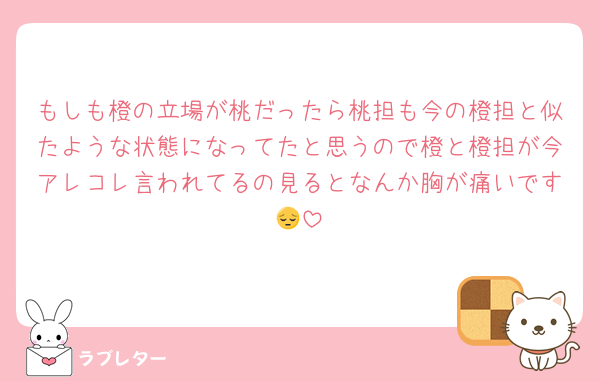 もしも橙の立場が桃だったら桃担も今の橙担と似たような状態になってたと思うので橙と橙担が今アレコレ言われてるの見るとなんか胸が痛いです😔
