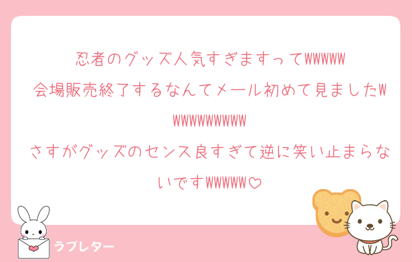 忍者のグッズ人気すぎますってWWWWW
会場販売終了するなんてメール初めて見ましたWWWWWWWWWW
さすがグッズのセンス良すぎて逆に笑い止まらないですWWWWW