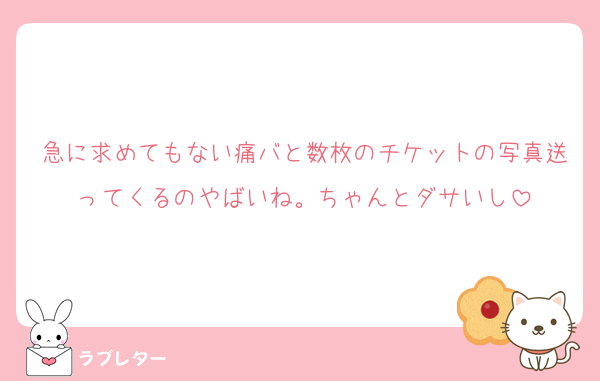 急に求めてもない痛バと数枚のチケットの写真送ってくるのやばいね。ちゃんとダサいし