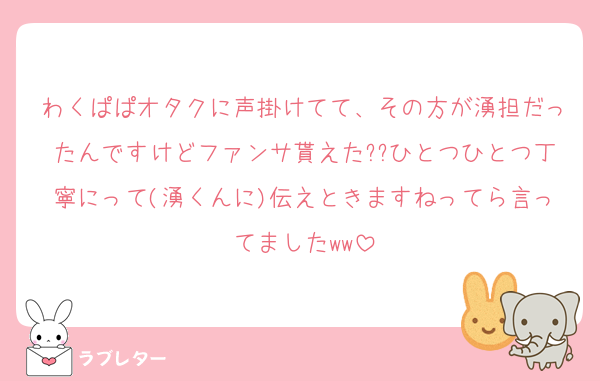わくぱぱオタクに声掛けてて、その方が湧担だったんですけどファンサ貰えた??ひとつひとつ丁寧にって(湧くんに)伝えときますねってら言ってましたww