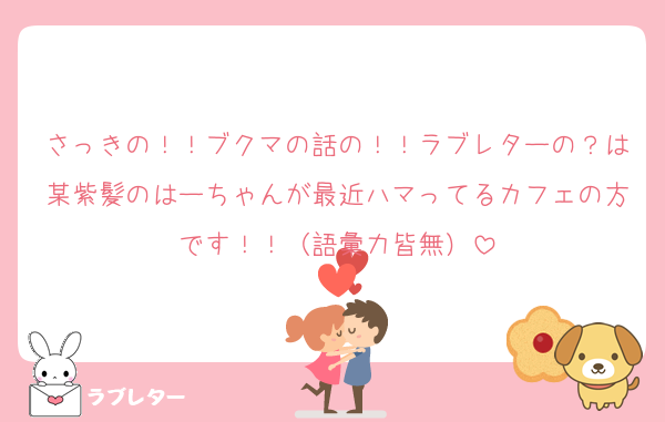 さっきの！！ブクマの話の！！ラブレターの？は某紫髪のはーちゃんが最近ハマってるカフェの方です！！（語彙力皆無）