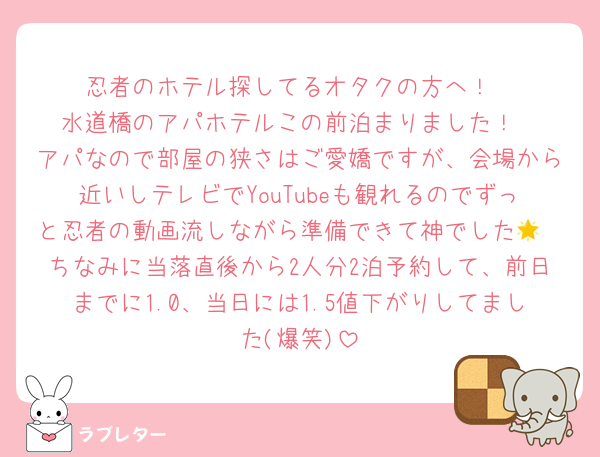 忍者のホテル探してるオタクの方へ！
水道橋のアパホテルこの前泊まりました！
アパなので部屋の狭さはご愛嬌ですが、会場から近いしテレビでYouTubeも観れるのでずっと忍者の動画流しながら準備できて神でした🌟
ちなみに当落直後から2人分2泊予約して、前日までに1.0、当日には1.5値下がりしてました(爆笑)
