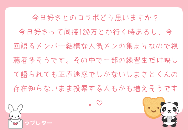 今日好きとのコラボどう思いますか？
今日好きって同接120万とか行く時あるし、今回語るメンバー結構な人気メンの集まりなので視聴者多そうです。その中で一部の練習生だけ映して語られても正直迷惑でしかないしまさとくんの存在知らないまま投票する人もかも増えそうです。
