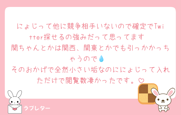にょじって他に競争相手いないので確定でTwitter探せるの強みだって思ってます
関ちゃんとかは関西、関東とかでも引っかかっちゃうので💧‬
そのおかげで全然小さい垢なのににょじって入れただけで閲覧数凄かったです。