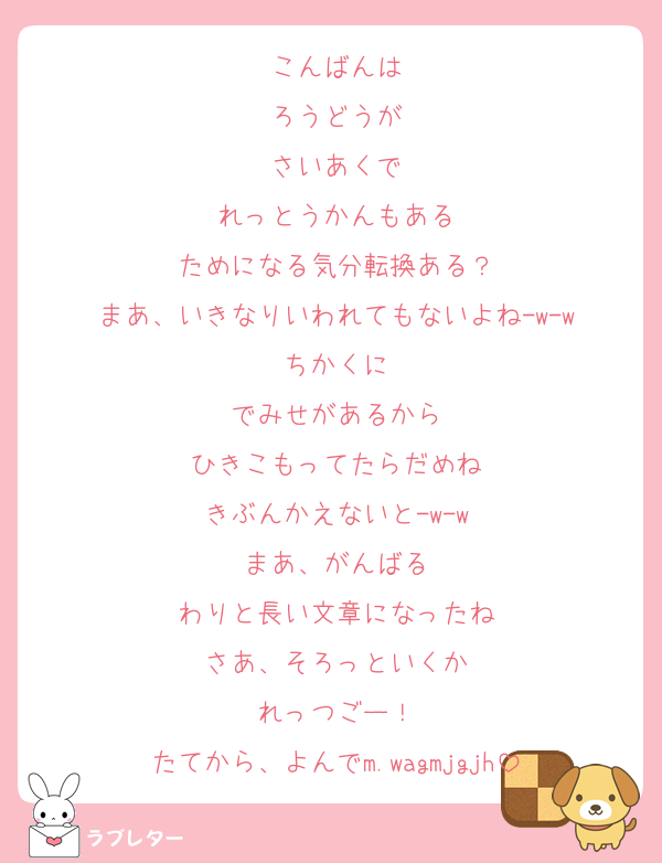 こんばんは
ろうどうが
さいあくで
れっとうかんもある
ためになる気分転換ある？
まあ、いきなりいわれてもないよね-w-w
ちかくに
でみせがあるから
ひきこもってたらだめね
きぶんかえないと-w-w
まあ、がんばる
わりと長い文章になったね
さあ、そろっといくか
れっつごー！
たてから、よんでm.wagmjgjh