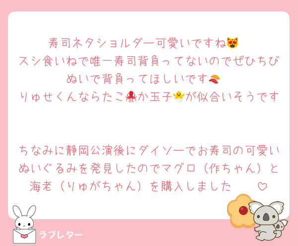 寿司ネタショルダー可愛いですね😻
スシ食いねで唯一寿司背負ってないのでぜひちびぬいで背負ってほしいです🍣
りゅせくんならたこ🐙か玉子🐣が似合いそうです

ちなみに静岡公演後にダイソーでお寿司の可愛いぬいぐるみを発見したのでマグロ（作ちゃん）と海老（りゅがちゃん）を購入しました🫶🏻