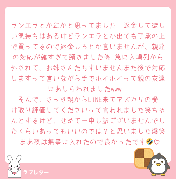 ランエラとか幻かと思ってました🤩返金して欲しい気持ちはあるけどランエラとか出ても了承の上で買ってるので返金しろとか言いませんが、親達の対応が雑すぎて頭きました笑 急に入場列から外されて、お姉さんたちすいませんまた後で対応しますって言いながら手でホイホイって親の友達にあしらわれましたwww
そんで、さっき親からLINE来てアズカリの受け取り評価してくださいって言われました笑ちゃんとするけど、せめて一申し訳ございませんでしたくらいあってもいいのでは？と思いました爆笑 まあ夜は無事に入れたので良かったです🤣