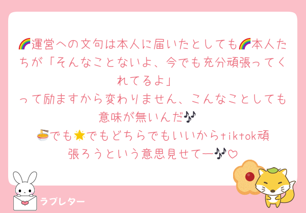 🌈運営への文句は本人に届いたとしても🌈本人たちが「そんなことないよ、今でも充分頑張ってくれてるよ」
って励ますから変わりません、こんなことしても意味が無いんだ🎶
🍜でも🌟でもどちらでもいいからtiktok頑張ろうという意思見せてー🎶