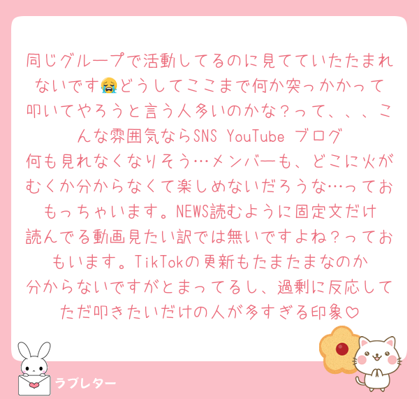 同じグループで活動してるのに見てていたたまれないです😭‎どうしてここまで何か突っかかって叩いてやろうと言う人多いのかな？って、、、こんな雰囲気ならSNS YouTube ブログ何も見れなくなりそう…メンバーも、どこに火がむくか分からなくて楽しめないだろうな…っておもっちゃいます。NEWS読むように固定文だけ読んでる動画見たい訳では無いですよね？っておもいます。TikTokの更新もたまたまなのか分からないですがとまってるし、過剰に反応してただ叩きたいだけの人が多すぎる印象