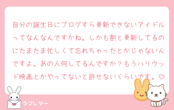 自分の誕生日にブログすら更新できないアイドルってなんなんですかね。しかも割と更新してるのにたまたま忙しくて忘れちゃったとかじゃないんですよ。あの人何してるんですか？もうハリウッド映画とかやってないと許せないくらいです。