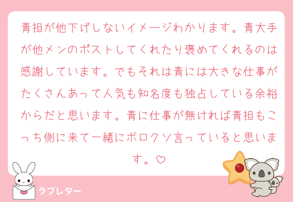 青担が他下げしないイメージわかります。青大手が他メンのポストしてくれたり褒めてくれるのは感謝しています。でもそれは青には大きな仕事がたくさんあって人気も知名度も独占している余裕からだと思います。青に仕事が無ければ青担もこっち側に来て一緒にボロクソ言っていると思います。