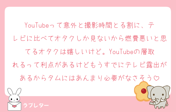 YouTubeって意外と撮影時間とる割に、テレビに比べてオタクしか見ないから燃費悪いと思てるオタクは嬉しいけど。YouTubeの層取れるって利点があるけどもうすでにテレビ露出があるからタムにはあんまり必要がなさそう
