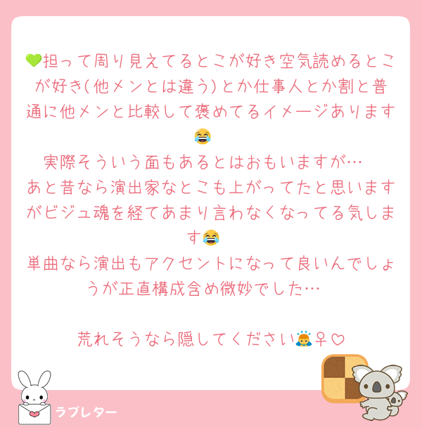 💚担って周り見えてるとこが好き空気読めるとこが好き(他メンとは違う)とか仕事人とか割と普通に他メンと比較して褒めてるイメージあります😂
実際そういう面もあるとはおもいますが…
あと昔なら演出家なとこも上がってたと思いますがビジュ魂を経てあまり言わなくなってる気します😂
単曲なら演出もアクセントになって良いんでしょうが正直構成含め微妙でした…

荒れそうなら隠してください🙇‍♀️