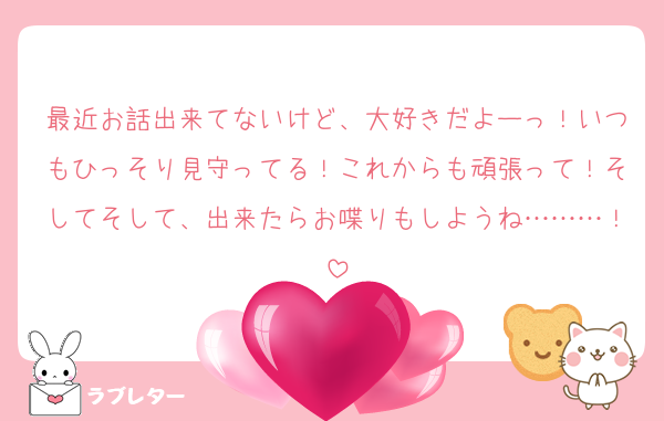 最近お話出来てないけど、大好きだよーっ！いつもひっそり見守ってる！これからも頑張って！そしてそして、出来たらお喋りもしようね………！