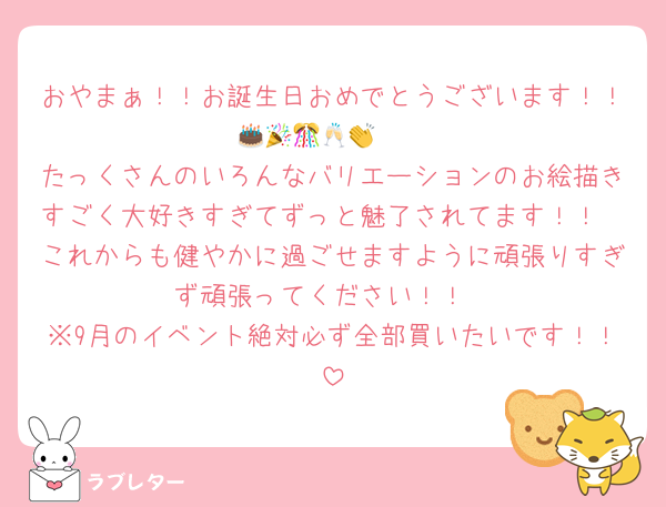 おやまぁ！！お誕生日おめでとうございます！！🎂🎉🎊🥂👏🥳
たっくさんのいろんなバリエーションのお絵描きすごく大好きすぎてずっと魅了されてます！！
これからも健やかに過ごせますように頑張りすぎず頑張ってください！！
※9月のイベント絶対必ず全部買いたいです！！