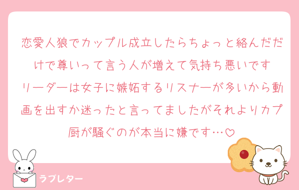 恋愛人狼でカップル成立したらちょっと絡んだだけで尊いって言う人が増えて気持ち悪いです
リーダーは女子に嫉妬するリスナーが多いから動画を出すか迷ったと言ってましたがそれよりカプ厨が騒ぐのが本当に嫌です…