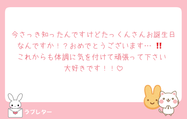今さっき知ったんですけどたっくんさんお誕生日なんですか！？おめでとうございます…‼️🎉
これからも体調に気を付けて頑張って下さい‼️大好きです！！