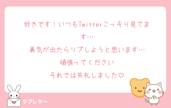 好きです！いつもTwitterこっそり見てます…
勇気が出たらリプしようと思います…
頑張ってください
それでは失礼しました