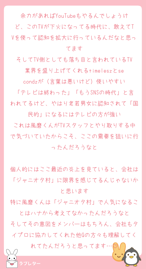 余力があればYouTubeもやるんでしょうけど、このTVが下火になってる時代に、敢えてTVを使って認知を拡大に行っているんだなと思ってます
そしてTV側としても落ち目と言われているTV業界を盛り上げてくれるtimeleszとsecondzが（言葉は悪いけど）使いやすい
「テレビは終わった」「もうSNSの時代」と言われてるけど、やはり老若男女に認知されて「国民的」になるにはテレビの方が強い
これは風磨くんがTVスタッフとやり取りする中で気づいていたからこそ、ここの需要を狙いに行ったんだろうなと

個人的にはここ最近の炎上を見ていると、会社は「ジャニオタ村」に限界を感じてるんじゃないかと思います
特に風磨くんは「ジャニオタ村」で人気になることはハナから考えてなかったんだろうなと
そしてその意図をメンバーはもちろん、会社もタイプロに協力してくれた他Gの方々も理解してくれてたんだろうと思ってます…
