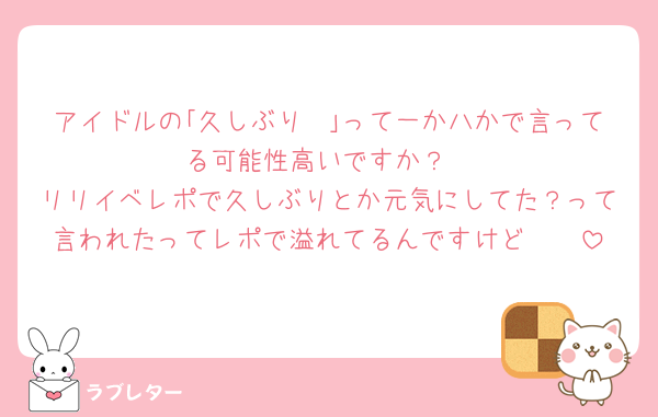 アイドルの｢久しぶり〜｣って一か八かで言ってる可能性高いですか？
リリイベレポで久しぶりとか元気にしてた？って言われたってレポで溢れてるんですけど🥹🥹