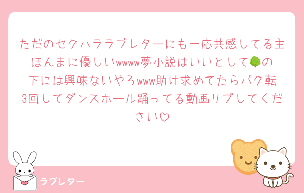 ただのセクハララブレターにも一応共感してる主ほんまに優しいwwww夢小説はいいとして🌳の下には興味ないやろwww助け求めてたらバク転3回してダンスホール踊ってる動画リプしてください