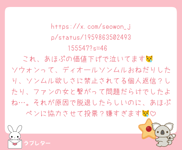 https://x.com/seowon_jp/status/1959863502493155547?s=46
これ、あほぷの価値下げで泣いてます😿
ソウォンって、ディオールソンムルおねだりしたり、ソンムル欲しさに禁止されてる個人返信？したり、ファンの女と繋がって問題だらけでしたよね…。それが原因で脱退したらしいのに、あほぷペンに協力させて投票？嫌すぎます😿