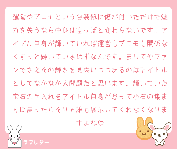 運営やプロモという包装紙に傷が付いただけで魅力を失うなら中身は空っぽと変わらないです。アイドル自身が輝いていれば運営もプロモも関係なくずっと輝いているはずなんです。ましてやファンでさえその輝きを見失いつつあるのはアイドルとしてなかなか大問題だと思います。輝いていた宝石の手入れをアイドル自身が怠って小石の集まりに戻ったらそりゃ誰も展示してくれなくなりますよね