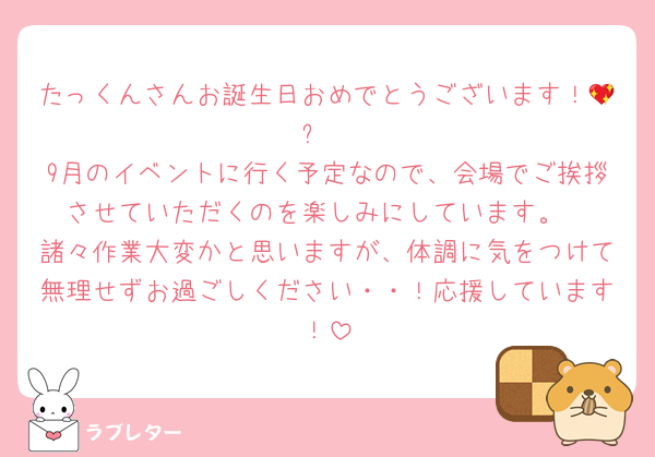 たっくんさんお誕生日おめでとうございます！💖✨
9月のイベントに行く予定なので、会場でご挨拶させていただくのを楽しみにしています。
諸々作業大変かと思いますが、体調に気をつけて無理せずお過ごしください・・！応援しています！