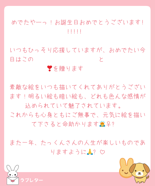 めでたやーっ！お誕生日おめでとうございます!!!!!!

いつもひっそり応援していますが、おめでたい今日はこの𝐋𝐎𝐕𝐄𝐋𝐄𝐓𝐓𝐄𝐑と𝒃𝒊𝒈 𝒍𝒐𝒗𝒆を贈ります❣️❣️❣️

素敵な絵をいつも描いてくれてありがとうございます！明るい絵も暗い絵も、どれも色んな感情が込められていて魅了されています。
これからも心身ともにご無事で、元気に絵を描いて下さると命助かります🙇‍♀️✨

また一年、たっくんさんの人生が楽しいものでありますように🙏✨