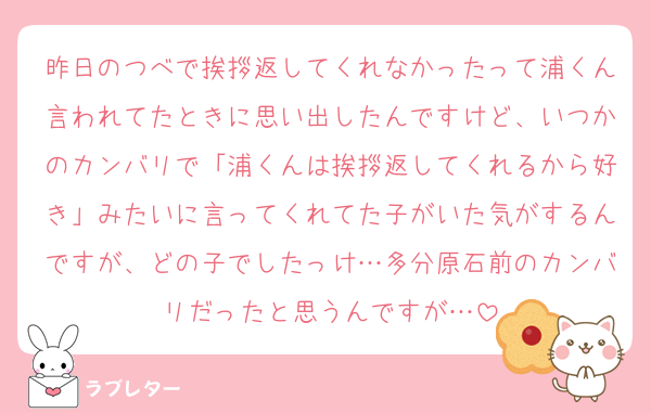 昨日のつべで挨拶返してくれなかったって浦くん言われてたときに思い出したんですけど、いつかのカンバリで「浦くんは挨拶返してくれるから好き」みたいに言ってくれてた子がいた気がするんですが、どの子でしたっけ…多分原石前のカンバリだったと思うんですが…