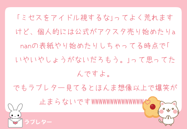 ｢ミセスをアイドル視するな｣ってよく荒れますけど、個人的には公式がアクスタ売り始めたりananの表紙やり始めたりしちゃってる時点で｢いやいやしょうがないだろもう。｣って思ってたんですよ。
でもラブレター見てるとほんま想像以上で爆笑が止まらないですWWWWWWWWWWWWWW