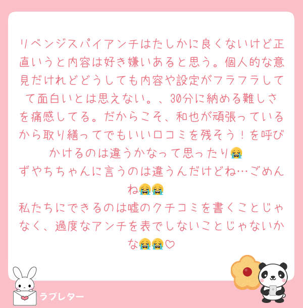 リベンジスパイアンチはたしかに良くないけど正直いうと内容は好き嫌いあると思う。個人的な意見だけれどどうしても内容や設定がフラフラしてて面白いとは思えない。、30分に納める難しさを痛感してる。だからこそ、和也が頑張っているから取り繕ってでもいい口コミを残そう！を呼びかけるのは違うかなって思ったり😭
ずやちちゃんに言うのは違うんだけどね…ごめんね😭😭
私たちにできるのは嘘のクチコミを書くことじゃなく、過度なアンチを表でしないことじゃないかな😭😭