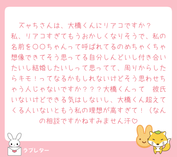 ズャちさんは、大橋くんにリアコですか？
私、リアコすぎてもうおかしくなりそうで、私の名前を〇〇ちゃんって呼ばれてるのめちゃくちゃ想像できてそう思ってる自分しんどいし付き合いたいし結婚したいしって思ってて、周りからしたらキモ！ってなるかもしれないけどそう思わせちゃう人じゃないですか？？？大橋くんって🥹彼氏いないけどできる気はしないし、大橋くん超えてくる人いないともう私の理想が高すぎて！（なんの相談ですかねすみません汗
