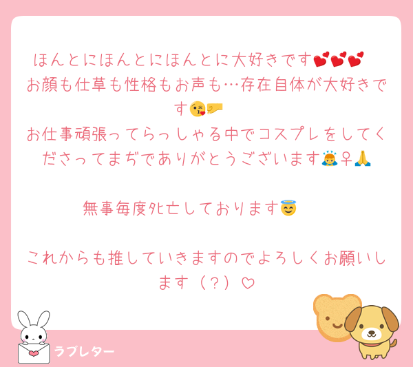 ほんとにほんとにほんとに大好きです💕💕💕
お顔も仕草も性格もお声も…存在自体が大好きです😘🤛
お仕事頑張ってらっしゃる中でコスプレをしてくださってまぢでありがとうございます🙇‍♀️🙏
無事毎度ﾀﾋ亡しております😇🪦

これからも推していきますのでよろしくお願いします（？）
