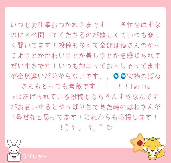 いつもお仕事おつかれさまです🥹🥹多忙なはずなのにスペ開いてくださるのが嬉しくていつも楽しく聞いてます！投稿も多くて全部ばねさんのかっこよさとかかわいさとか美しさとかを感じられてだいすきです！いつも加工っておっしゃってますが全然違いが分からないです、、🌀🌀実物のばねさんもとっても素敵です！！！！！Twitterにあげられている投稿ももちろんすきなんですがお会いするとやっぱり生で見た時のばねさんが1番だなと思ってます！これからも応援します！！^ ̳ᴗ  ̫ ᴗ ̳^♡