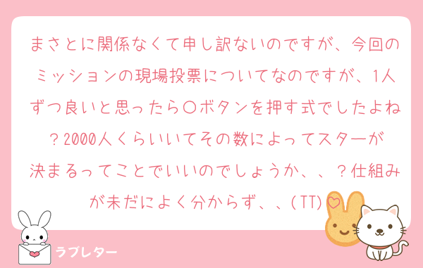 まさとに関係なくて申し訳ないのですが、今回のミッションの現場投票についてなのですが、1人ずつ良いと思ったら〇ボタンを押す式でしたよね？2000人くらいいてその数によってスターが決まるってことでいいのでしょうか、、？仕組みが未だによく分からず、、(TT)
