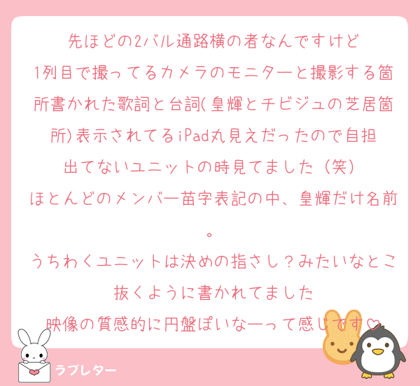 先ほどの2バル通路横の者なんですけど
1列目で撮ってるカメラのモニターと撮影する箇所書かれた歌詞と台詞(皇輝とチビジュの芝居箇所)表示されてるiPad丸見えだったので自担出てないユニットの時見てました（笑）
ほとんどのメンバー苗字表記の中、皇輝だけ名前。
うちわくユニットは決めの指さし？みたいなとこ抜くように書かれてました
映像の質感的に円盤ぽいなーって感じです