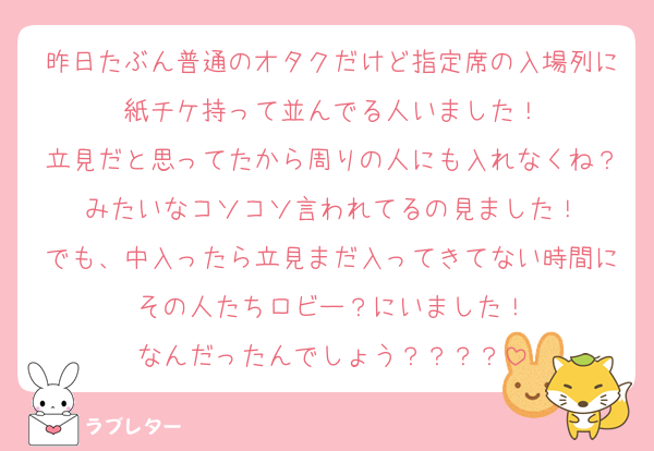 昨日たぶん普通のオタクだけど指定席の入場列に紙チケ持って並んでる人いました！
立見だと思ってたから周りの人にも入れなくね？みたいなコソコソ言われてるの見ました！
でも、中入ったら立見まだ入ってきてない時間にその人たちロビー？にいました！
なんだったんでしょう？？？？