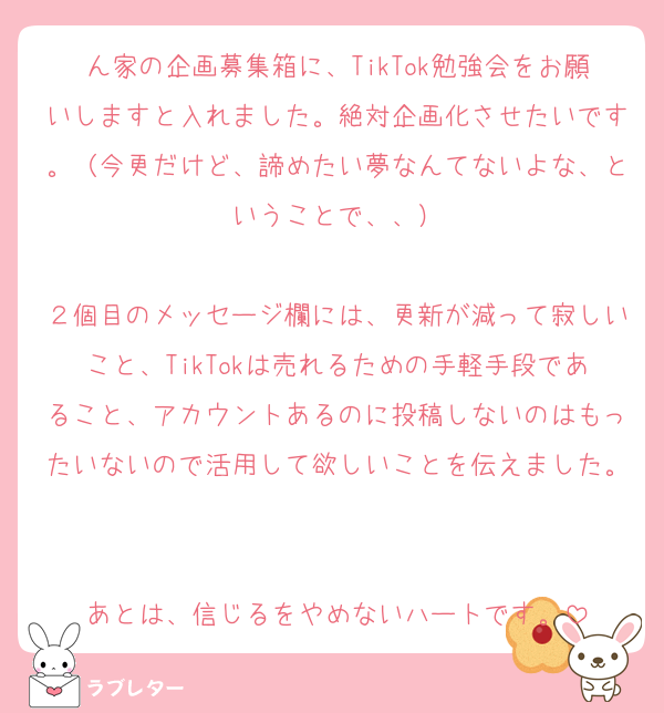 ん家の企画募集箱に、TikTok勉強会をお願いしますと入れました。絶対企画化させたいです。（今更だけど、諦めたい夢なんてないよな、ということで、、）

２個目のメッセージ欄には、更新が減って寂しいこと、TikTokは売れるための手軽手段であること、アカウントあるのに投稿しないのはもったいないので活用して欲しいことを伝えました。

あとは、信じるをやめないハートです。