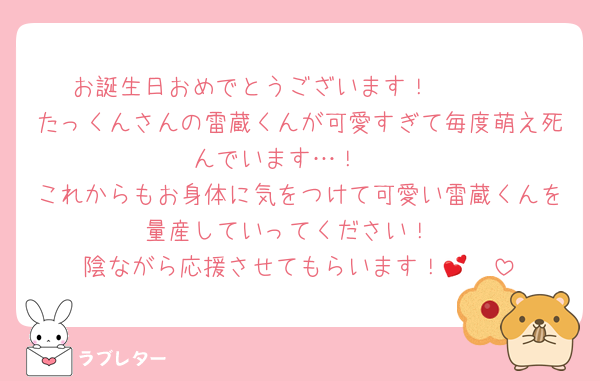 お誕生日おめでとうございます！🥳🥳🥳
たっくんさんの雷蔵くんが可愛すぎて毎度萌え死んでいます…！🥺
これからもお身体に気をつけて可愛い雷蔵くんを量産していってください！
陰ながら応援させてもらいます！🥰💕