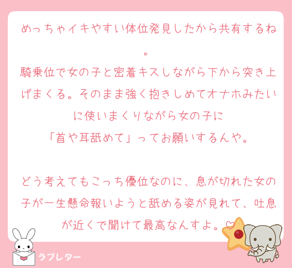 めっちゃイキやすい体位発見したから共有するね。
騎乗位で女の子と密着キスしながら下から突き上げまくる。そのまま強く抱きしめてオナホみたいに使いまくりながら女の子に
「首や耳舐めて」ってお願いするんや。

どう考えてもこっち優位なのに、息が切れた女の子が一生懸命報いようと舐める姿が見れて、吐息が近くで聞けて最高なんすよ。