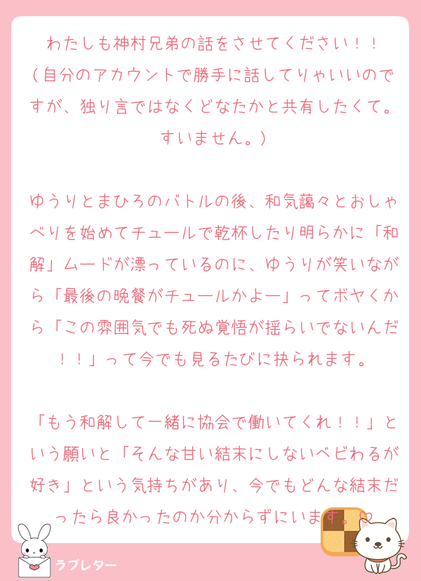 わたしも神村兄弟の話をさせてください！！
(自分のアカウントで勝手に話してりゃいいのですが、独り言ではなくどなたかと共有したくて。すいません。)

ゆうりとまひろのバトルの後、和気藹々とおしゃべりを始めてチュールで乾杯したり明らかに「和解」ムードが漂っているのに、ゆうりが笑いながら「最後の晩餐がチュールかよー」ってボヤくから「この雰囲気でも死ぬ覚悟が揺らいでないんだ！！」って今でも見るたびに抉られます。

「もう和解して一緒に協会で働いてくれ！！」という願いと「そんな甘い結末にしないベビわるが好き」という気持ちがあり、今でもどんな結末だったら良かったのか分からずにいます。
